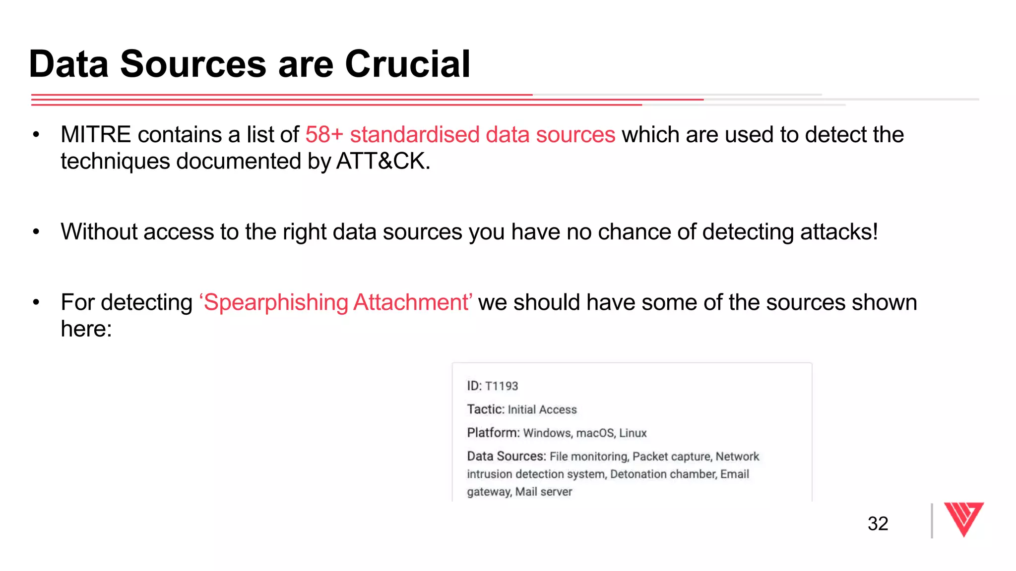 • MITRE contains a list of 58+ standardised data sources which are used to detect the
techniques documented by ATT&CK.
• Without access to the right data sources you have no chance of detecting attacks!
• For detecting ‘Spearphishing Attachment’ we should have some of the sources shown
here:
Data Sources are Crucial
32
 