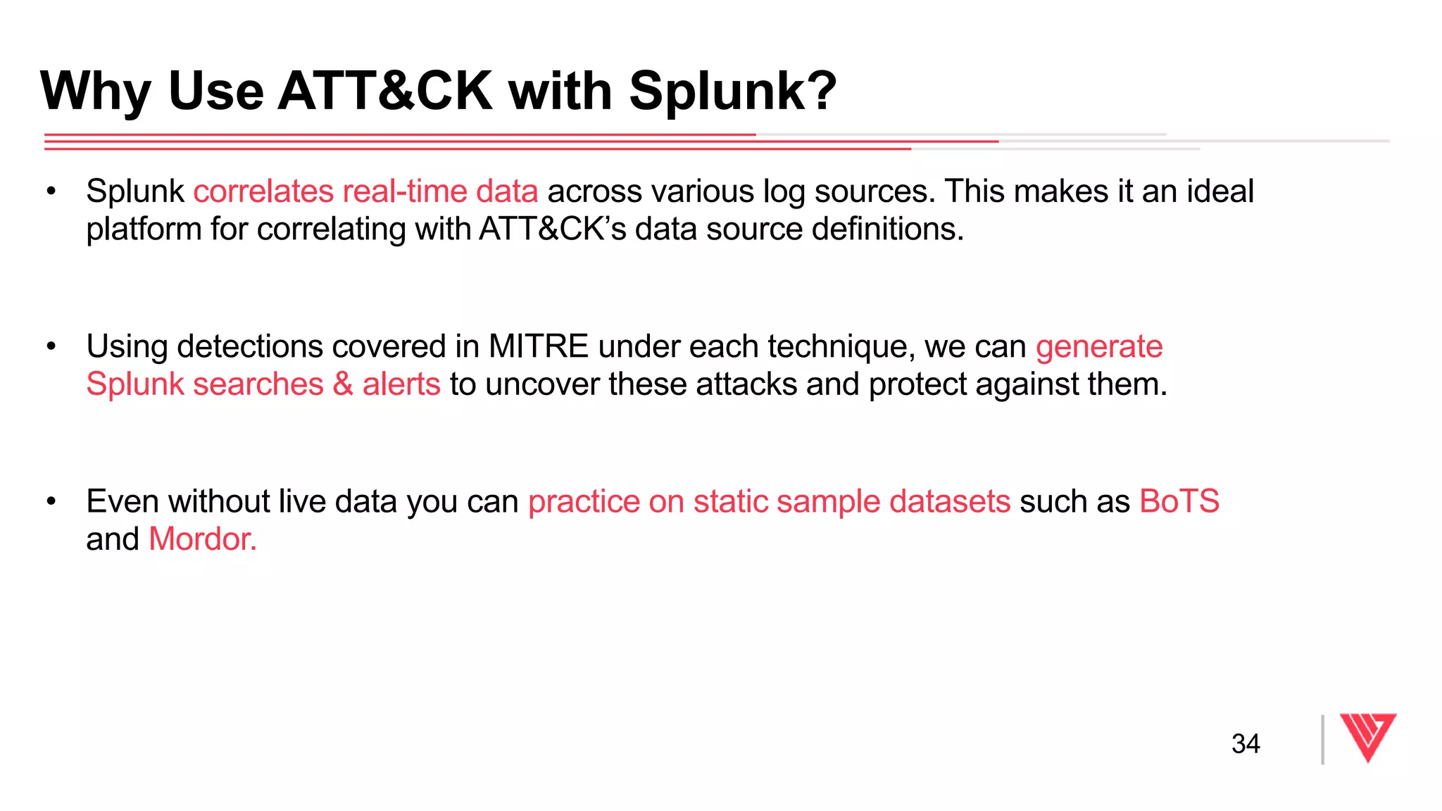 • Splunk correlates real-time data across various log sources. This makes it an ideal
platform for correlating with ATT&CK’s data source definitions.
• Using detections covered in MITRE under each technique, we can generate
Splunk searches & alerts to uncover these attacks and protect against them.
• Even without live data you can practice on static sample datasets such as BoTS
and Mordor.
Why Use ATT&CK with Splunk?
34
 