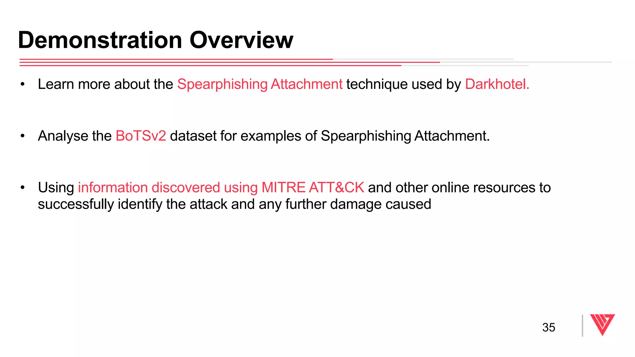 • Learn more about the Spearphishing Attachment technique used by Darkhotel.
• Analyse the BoTSv2 dataset for examples of Spearphishing Attachment.
• Using information discovered using MITRE ATT&CK and other online resources to
successfully identify the attack and any further damage caused
Demonstration Overview
35
 