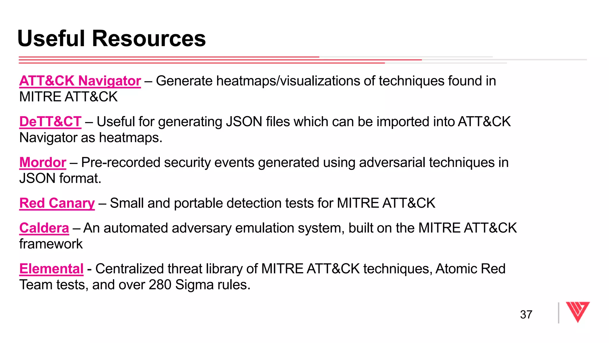 ATT&CK Navigator – Generate heatmaps/visualizations of techniques found in
MITRE ATT&CK
DeTT&CT – Useful for generating JSON files which can be imported into ATT&CK
Navigator as heatmaps.
Mordor – Pre-recorded security events generated using adversarial techniques in
JSON format.
Red Canary – Small and portable detection tests for MITRE ATT&CK
Caldera – An automated adversary emulation system, built on the MITRE ATT&CK
framework
Elemental - Centralized threat library of MITRE ATT&CK techniques, Atomic Red
Team tests, and over 280 Sigma rules.
Useful Resources
37
 