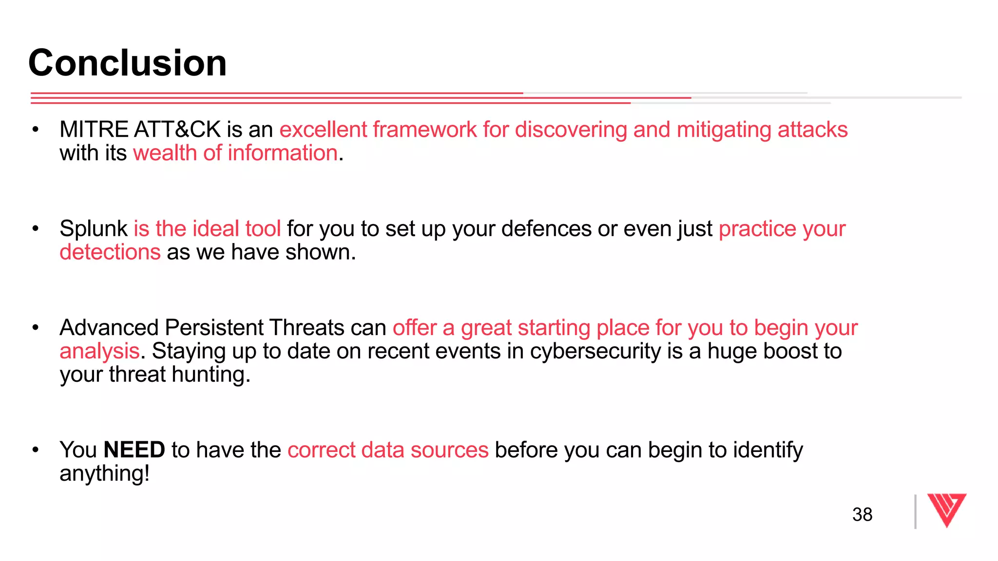 • MITRE ATT&CK is an excellent framework for discovering and mitigating attacks
with its wealth of information.
• Splunk is the ideal tool for you to set up your defences or even just practice your
detections as we have shown.
• Advanced Persistent Threats can offer a great starting place for you to begin your
analysis. Staying up to date on recent events in cybersecurity is a huge boost to
your threat hunting.
• You NEED to have the correct data sources before you can begin to identify
anything!
Conclusion
38
 