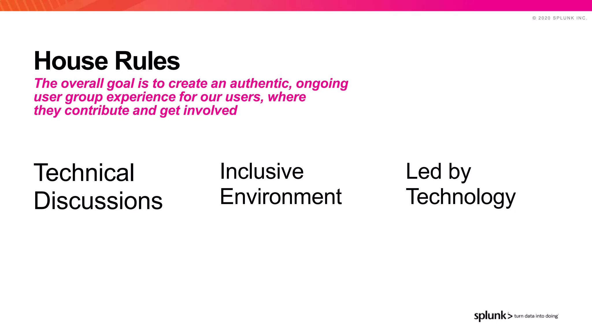 © 2 0 2 0 S P L U N K I N C .
House Rules
Led by
Technology
Inclusive
Environment
Technical
Discussions
The overall goal is to create an authentic, ongoing
user group experience for our users, where
they contribute and get involved
 