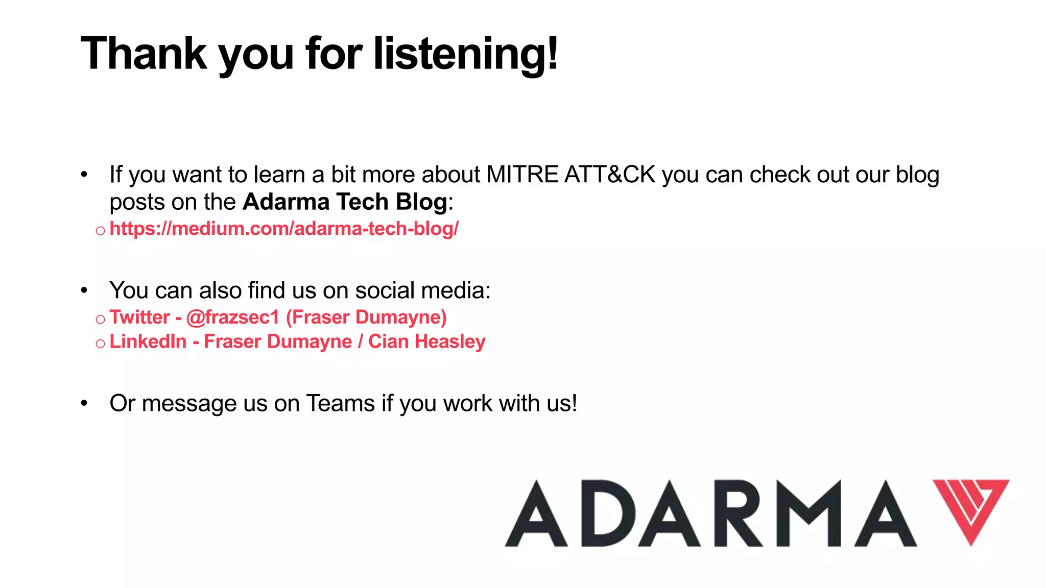 40
Thank you for listening!
• If you want to learn a bit more about MITRE ATT&CK you can check out our blog
posts on the Adarma Tech Blog:
ohttps://medium.com/adarma-tech-blog/
• You can also find us on social media:
oTwitter - @frazsec1 (Fraser Dumayne)
oLinkedIn - Fraser Dumayne / Cian Heasley
• Or message us on Teams if you work with us!
 