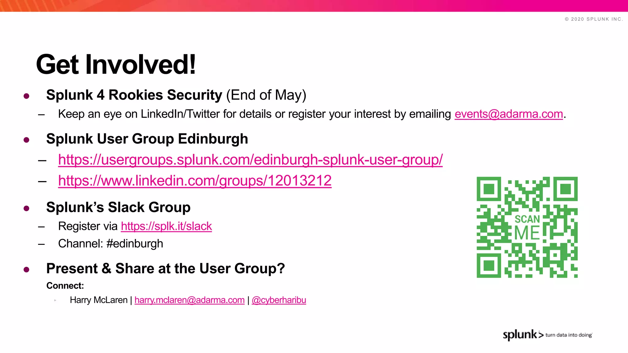 © 2 0 2 0 S P L U N K I N C .
Get Involved!
● Splunk 4 Rookies Security (End of May)
– Keep an eye on LinkedIn/Twitter for details or register your interest by emailing events@adarma.com.
● Splunk User Group Edinburgh
– https://usergroups.splunk.com/edinburgh-splunk-user-group/
– https://www.linkedin.com/groups/12013212
● Splunk’s Slack Group
– Register via https://splk.it/slack
– Channel: #edinburgh
● Present & Share at the User Group?
Connect:
‣ Harry McLaren | harry.mclaren@adarma.com | @cyberharibu
 