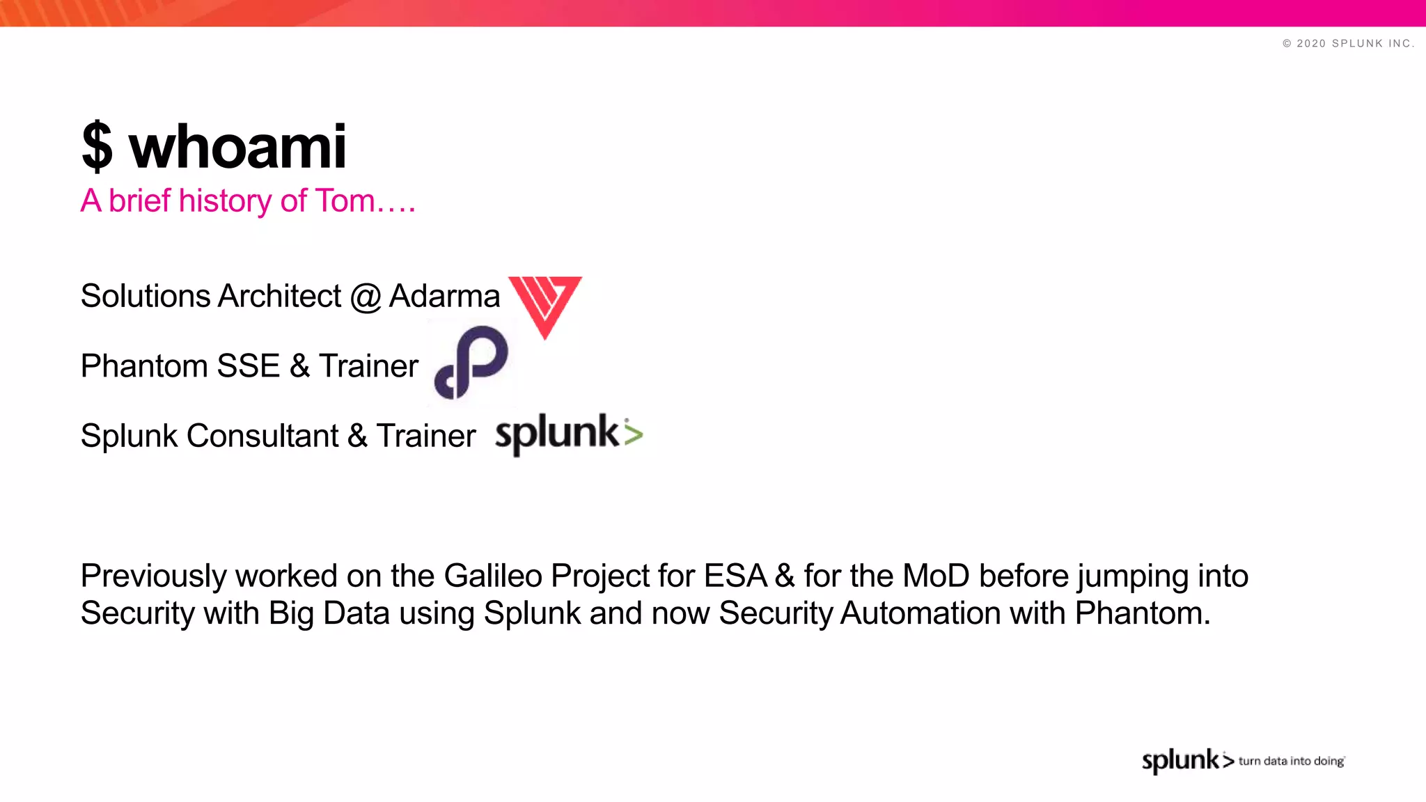 © 2 0 2 0 S P L U N K I N C .
$ whoami
Solutions Architect @ Adarma
Phantom SSE & Trainer
Splunk Consultant & Trainer
Previously worked on the Galileo Project for ESA & for the MoD before jumping into
Security with Big Data using Splunk and now Security Automation with Phantom.
A brief history of Tom….
 