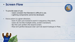 • To provide ease of use.
- Users complain that Standard is difficult to use.
- Lightning components cannot be developed.
• Force action in a given direction.
- Even if users are trained to work in sequence, they don’t.
- Users do not like multiple clicks, screen transitions.
- But the user prefers the wizard screen.
- Flow isn’t perfect because User can't do search lookups in Flow.
• Screen Flow
 