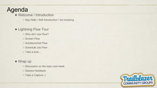 Agenda
● Welcome / Introduction
○ Say Hello / Self Introduction / Ice breaking
● Lightning Flow Tour
○ Why did I use Flow?
○ Screen Flow
○ Autolaunched Flow
○ Schedule Job Flow
○ Take a look…
● Wrap up
○ Discussion on the topic next week
○ Session feedback
○ Take a Capture :)
 