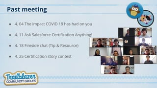 Past meeting
● 4. 04 The impact COVID 19 has had on you
● 4. 11 Ask Salesforce Certification Anything!
● 4. 18 Fireside chat (Tip & Resource)
● 4. 25 Certification story contest
 