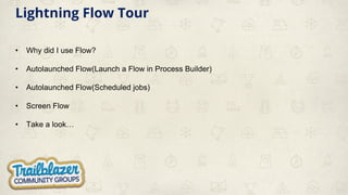 Lightning Flow Tour
• Why did I use Flow?
• Autolaunched Flow(Launch a Flow in Process Builder)
• Autolaunched Flow(Scheduled jobs)
• Screen Flow
• Take a look…
 