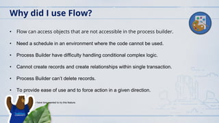 • Flow can access objects that are not accessible in the process builder.
• Need a schedule in an environment where the code cannot be used.
• Process Builder have difficulty handling conditional complex logic.
• Cannot create records and create relationships within single transaction.
• Process Builder can’t delete records.
• To provide ease of use and to force action in a given direction.
• I have long wanted to try this feature.
Why did I use Flow?
 