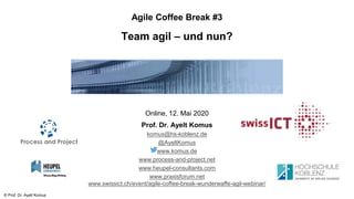 © Prof. Dr. Ayelt Komus
Agile Coffee Break #3
Team agil – und nun?
Online, 12. Mai 2020
Prof. Dr. Ayelt Komus
komus@hs-koblenz.de
@AyeltKomus
www.komus.de
www.process-and-project.net
www.heupel-consultants.com
www.praxisforum.net
www.swissict.ch/event/agile-coffee-break-wunderwaffe-agil-webinar/
 