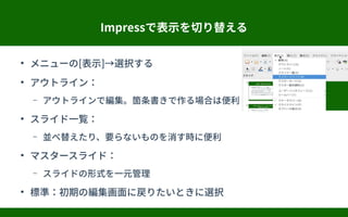 Impressで表示を切り替える
●
メニューの[表示]→選択する
●
アウトライン：
– アウトラインで編集。箇条書きで作る場合は便利
●
スライド一覧：
– 並べ替えたり、要らないものを消す時に便利
●
マスタースライド：
– スライドの形式を一元管理
●
標準：初期の編集画面に戻りたいときに選択
 