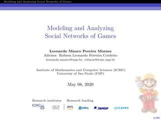 1/80
Modeling and Analyzing Social Networks of Games
Modeling and Analyzing
Social Networks of Games
Leonardo Mauro Pereira Moraes
Advisor: Robson Leonardo Ferreira Cordeiro
leonardo.mauro@usp.br, robson@icmc.usp.br
Institute of Mathematics and Computer Sciences (ICMC)
University of Sao Paulo (USP)
May 08, 2020
Research institutes Research funding
 