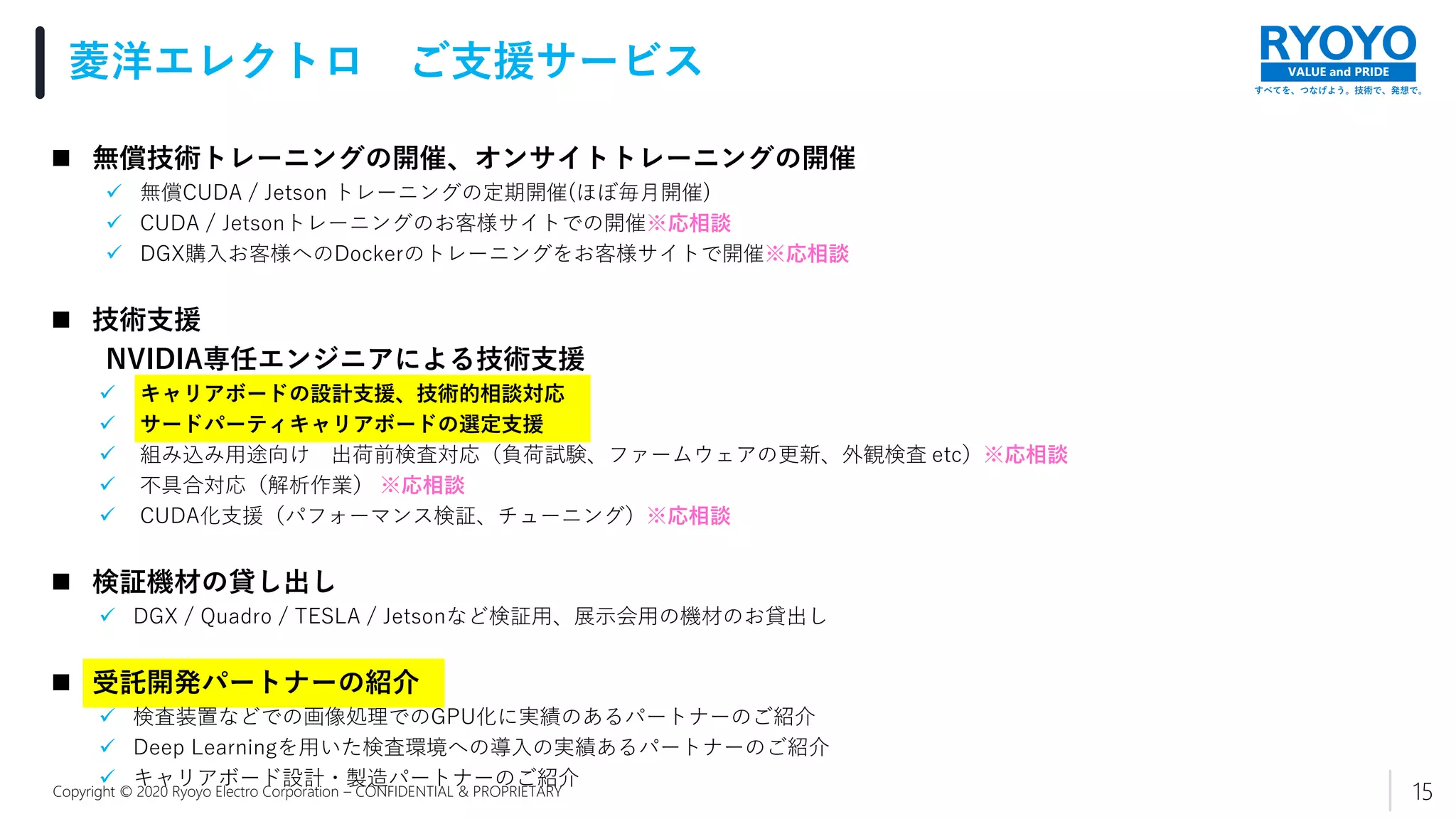 すべてを、つなげよう。技術で、発想で。
VALUE and PRIDE
Copyright © 2020 Ryoyo Electro Corporation – CONFIDENTIAL & PROPRIETARY
 無償技術トレーニングの開催、オンサイトトレーニングの開催
 無償CUDA / Jetson トレーニングの定期開催(ほぼ毎月開催)
 CUDA / Jetsonトレーニングのお客様サイトでの開催※応相談
 DGX購入お客様へのDockerのトレーニングをお客様サイトで開催※応相談
 技術支援
NVIDIA専任エンジニアによる技術支援
 キャリアボードの設計支援、技術的相談対応
 サードパーティキャリアボードの選定支援
 組み込み用途向け 出荷前検査対応（負荷試験、ファームウェアの更新、外観検査 etc）※応相談
 不具合対応（解析作業） ※応相談
 CUDA化支援（パフォーマンス検証、チューニング）※応相談
 検証機材の貸し出し
 DGX / Quadro / TESLA / Jetsonなど検証用、展示会用の機材のお貸出し
 受託開発パートナーの紹介
 検査装置などでの画像処理でのGPU化に実績のあるパートナーのご紹介
 Deep Learningを用いた検査環境への導入の実績あるパートナーのご紹介
 キャリアボード設計・製造パートナーのご紹介
菱洋エレクトロ ご支援サービス
15
 