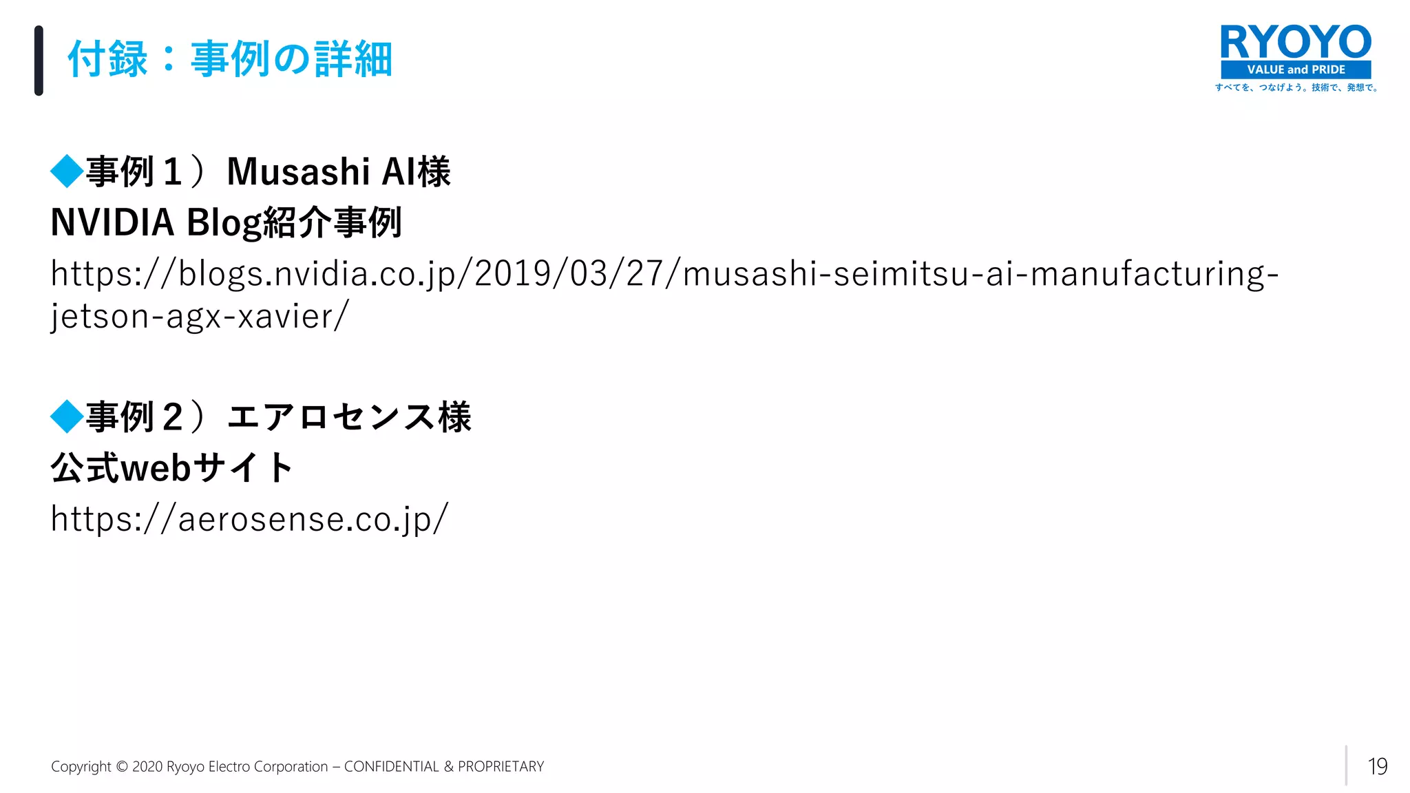 すべてを、つなげよう。技術で、発想で。
VALUE and PRIDE
Copyright © 2020 Ryoyo Electro Corporation – CONFIDENTIAL & PROPRIETARY
◆事例１）Musashi AI様
NVIDIA Blog紹介事例
https://blogs.nvidia.co.jp/2019/03/27/musashi-seimitsu-ai-manufacturing-
jetson-agx-xavier/
◆事例２）エアロセンス様
公式webサイト
https://aerosense.co.jp/
付録：事例の詳細
19
 
