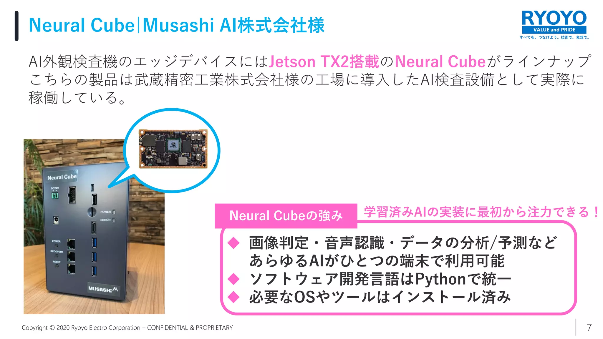 すべてを、つなげよう。技術で、発想で。
VALUE and PRIDE
Copyright © 2020 Ryoyo Electro Corporation – CONFIDENTIAL & PROPRIETARY
Neural Cube|Musashi AI株式会社様
7
AI外観検査機のエッジデバイスにはJetson TX2搭載のNeural Cubeがラインナップ
こちらの製品は武蔵精密工業株式会社様の工場に導入したAI検査設備として実際に
稼働している。
 画像判定・音声認識・データの分析/予測など
あらゆるAIがひとつの端末で利用可能
 ソフトウェア開発言語はPythonで統一
 必要なOSやツールはインストール済み
Neural Cubeの強み 学習済みAIの実装に最初から注力できる！
 
