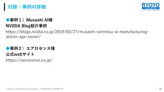 すべてを、つなげよう。技術で、発想で。
VALUE and PRIDE
Copyright © 2020 Ryoyo Electro Corporation – CONFIDENTIAL & PROPRIETARY
◆事例１）Musashi AI様
NVIDIA Blog紹介事例
https://blogs.nvidia.co.jp/2019/03/27/musashi-seimitsu-ai-manufacturing-
jetson-agx-xavier/
◆事例２）エアロセンス様
公式webサイト
https://aerosense.co.jp/
付録：事例の詳細
19
 