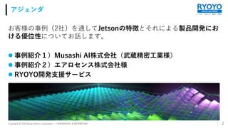 すべてを、つなげよう。技術で、発想で。
VALUE and PRIDE
Copyright © 2020 Ryoyo Electro Corporation – CONFIDENTIAL & PROPRIETARY
お客様の事例（2社）を通してJetsonの特徴とそれによる製品開発にお
ける優位性についてお話します。
 事例紹介１）Musashi AI株式会社（武蔵精密工業様）
 事例紹介２）エアロセンス株式会社様
 RYOYO開発支援サービス
アジェンダ
2
 