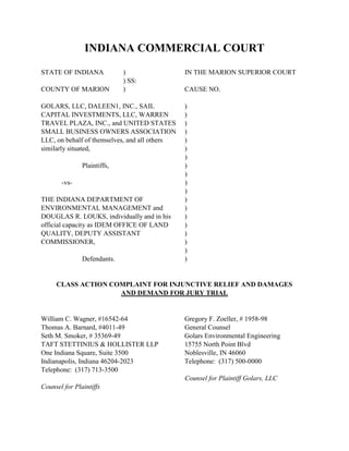 INDIANA COMMERCIAL COURT
STATE OF INDIANA ) IN THE MARION SUPERIOR COURT
) SS:
COUNTY OF MARION ) CAUSE NO.
GOLARS, LLC, DALEEN1, INC., SAIL )
CAPITAL INVESTMENTS, LLC, WARREN )
TRAVEL PLAZA, INC., and UNITED STATES )
SMALL BUSINESS OWNERS ASSOCIATION )
LLC, on behalf of themselves, and all others )
similarly situated, )
)
Plaintiffs, )
)
-vs- )
)
THE INDIANA DEPARTMENT OF )
ENVIRONMENTAL MANAGEMENT and )
DOUGLAS R. LOUKS, individually and in his )
official capacity as IDEM OFFICE OF LAND )
QUALITY, DEPUTY ASSISTANT )
COMMISSIONER, )
)
Defendants. )
CLASS ACTION COMPLAINT FOR INJUNCTIVE RELIEF AND DAMAGES
AND DEMAND FOR JURY TRIAL
William C. Wagner, #16542-64 Gregory F. Zoeller, # 1958-98
Thomas A. Barnard, #4011-49 General Counsel
Seth M. Smoker, # 35369-49 Golars Environmental Engineering
TAFT STETTINIUS & HOLLISTER LLP 15755 North Point Blvd
One Indiana Square, Suite 3500 Noblesville, IN 46060
Indianapolis, Indiana 46204-2023 Telephone: (317) 500-0000
Telephone: (317) 713-3500
Counsel for Plaintiff Golars, LLC
Counsel for Plaintiffs
 