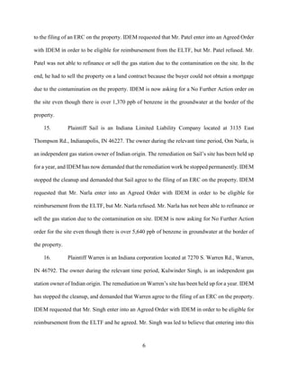 6
to the filing of an ERC on the property. IDEM requested that Mr. Patel enter into an Agreed Order
with IDEM in order to be eligible for reimbursement from the ELTF, but Mr. Patel refused. Mr.
Patel was not able to refinance or sell the gas station due to the contamination on the site. In the
end, he had to sell the property on a land contract because the buyer could not obtain a mortgage
due to the contamination on the property. IDEM is now asking for a No Further Action order on
the site even though there is over 1,370 ppb of benzene in the groundwater at the border of the
property.
15. Plaintiff Sail is an Indiana Limited Liability Company located at 3135 East
Thompson Rd., Indianapolis, IN 46227. The owner during the relevant time period, Om Narla, is
an independent gas station owner of Indian origin. The remediation on Sail’s site has been held up
for a year, and IDEM has now demanded that the remediation work be stopped permanently. IDEM
stopped the cleanup and demanded that Sail agree to the filing of an ERC on the property. IDEM
requested that Mr. Narla enter into an Agreed Order with IDEM in order to be eligible for
reimbursement from the ELTF, but Mr. Narla refused. Mr. Narla has not been able to refinance or
sell the gas station due to the contamination on site. IDEM is now asking for No Further Action
order for the site even though there is over 5,640 ppb of benzene in groundwater at the border of
the property.
16. Plaintiff Warren is an Indiana corporation located at 7270 S. Warren Rd., Warren,
IN 46792. The owner during the relevant time period, Kulwinder Singh, is an independent gas
station owner of Indian origin. The remediation on Warren’s site has been held up for a year. IDEM
has stopped the cleanup, and demanded that Warren agree to the filing of an ERC on the property.
IDEM requested that Mr. Singh enter into an Agreed Order with IDEM in order to be eligible for
reimbursement from the ELTF and he agreed. Mr. Singh was led to believe that entering into this
 