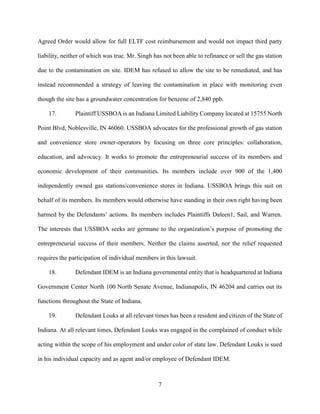 7
Agreed Order would allow for full ELTF cost reimbursement and would not impact third party
liability, neither of which was true. Mr. Singh has not been able to refinance or sell the gas station
due to the contamination on site. IDEM has refused to allow the site to be remediated, and has
instead recommended a strategy of leaving the contamination in place with monitoring even
though the site has a groundwater concentration for benzene of 2,840 ppb.
17. Plaintiff USSBOA is an Indiana Limited Liability Company located at 15755 North
Point Blvd, Noblesville, IN 46060. USSBOA advocates for the professional growth of gas station
and convenience store owner-operators by focusing on three core principles: collaboration,
education, and advocacy. It works to promote the entrepreneurial success of its members and
economic development of their communities. Its members include over 900 of the 1,400
independently owned gas stations/convenience stores in Indiana. USSBOA brings this suit on
behalf of its members. Its members would otherwise have standing in their own right having been
harmed by the Defendants’ actions. Its members includes Plaintiffs Daleen1, Sail, and Warren.
The interests that USSBOA seeks are germane to the organization’s purpose of promoting the
entrepreneurial success of their members. Neither the claims asserted, nor the relief requested
requires the participation of individual members in this lawsuit.
18. Defendant IDEM is an Indiana governmental entity that is headquartered at Indiana
Government Center North 100 North Senate Avenue, Indianapolis, IN 46204 and carries out its
functions throughout the State of Indiana.
19. Defendant Louks at all relevant times has been a resident and citizen of the State of
Indiana. At all relevant times, Defendant Louks was engaged in the complained of conduct while
acting within the scope of his employment and under color of state law. Defendant Louks is sued
in his individual capacity and as agent and/or employee of Defendant IDEM.
 
