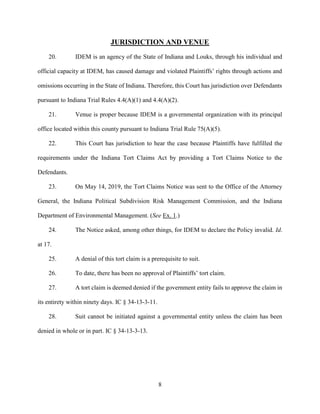 8
JURISDICTION AND VENUE
20. IDEM is an agency of the State of Indiana and Louks, through his individual and
official capacity at IDEM, has caused damage and violated Plaintiffs’ rights through actions and
omissions occurring in the State of Indiana. Therefore, this Court has jurisdiction over Defendants
pursuant to Indiana Trial Rules 4.4(A)(1) and 4.4(A)(2).
21. Venue is proper because IDEM is a governmental organization with its principal
office located within this county pursuant to Indiana Trial Rule 75(A)(5).
22. This Court has jurisdiction to hear the case because Plaintiffs have fulfilled the
requirements under the Indiana Tort Claims Act by providing a Tort Claims Notice to the
Defendants.
23. On May 14, 2019, the Tort Claims Notice was sent to the Office of the Attorney
General, the Indiana Political Subdivision Risk Management Commission, and the Indiana
Department of Environmental Management. (See Ex. 1.)
24. The Notice asked, among other things, for IDEM to declare the Policy invalid. Id.
at 17.
25. A denial of this tort claim is a prerequisite to suit.
26. To date, there has been no approval of Plaintiffs’ tort claim.
27. A tort claim is deemed denied if the government entity fails to approve the claim in
its entirety within ninety days. IC § 34-13-3-11.
28. Suit cannot be initiated against a governmental entity unless the claim has been
denied in whole or in part. IC § 34-13-3-13.
 