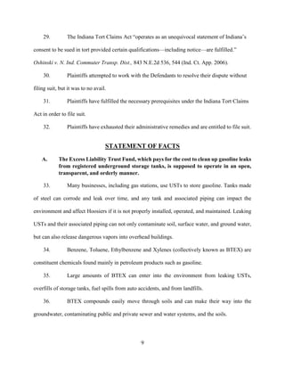 9
29. The Indiana Tort Claims Act “operates as an unequivocal statement of Indiana’s
consent to be sued in tort provided certain qualifications—including notice—are fulfilled.”
Oshinski v. N. Ind. Commuter Transp. Dist., 843 N.E.2d 536, 544 (Ind. Ct. App. 2006).
30. Plaintiffs attempted to work with the Defendants to resolve their dispute without
filing suit, but it was to no avail.
31. Plaintiffs have fulfilled the necessary prerequisites under the Indiana Tort Claims
Act in order to file suit.
32. Plaintiffs have exhausted their administrative remedies and are entitled to file suit.
STATEMENT OF FACTS
A. The Excess Liability Trust Fund, which pays for the cost to clean up gasoline leaks
from registered underground storage tanks, is supposed to operate in an open,
transparent, and orderly manner.
33. Many businesses, including gas stations, use USTs to store gasoline. Tanks made
of steel can corrode and leak over time, and any tank and associated piping can impact the
environment and affect Hoosiers if it is not properly installed, operated, and maintained. Leaking
USTs and their associated piping can not only contaminate soil, surface water, and ground water,
but can also release dangerous vapors into overhead buildings.
34. Benzene, Toluene, Ethylbenzene and Xylenes (collectively known as BTEX) are
constituent chemicals found mainly in petroleum products such as gasoline.
35. Large amounts of BTEX can enter into the environment from leaking USTs,
overfills of storage tanks, fuel spills from auto accidents, and from landfills.
36. BTEX compounds easily move through soils and can make their way into the
groundwater, contaminating public and private sewer and water systems, and the soils.
 