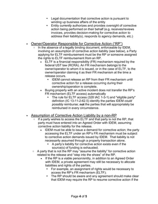 Page 4 of 5
 Legal documentation that corrective action is pursuant to
winding up business affairs of the entity
 Entity currently authorizes and provides oversight of corrective
action being performed on their behalf (e.g. receives/reviews
invoices, provides decision-making for corrective action to
address their liability(s), responds to agency demands, etc.)
• Owner/Operator Responsible for Corrective Action (“RP”)
o In the absence of a legally binding document, enforceable by IDEM,
involving an assumption of corrective action liability (see below), a Party
applying for ELTF reimbursement must be the RP or someone assigned
the rights to ELTF reimbursement from an RP.
• ELTF is a financial responsibility (FR) mechanism required by the
federal UST law (RCRA). An FR mechanism belongs to the
owner/operator to whom it is issued, or in the case of ELTF, to the
owner/operator claiming it as their FR mechanism at the time a
release occurs.
 IDEM cannot release an RP from their FR mechanism until
corrective action for a release occurring during their
ownership/operation is complete.
• Buying property with an active incident does not transfer the RP’s
FR mechanism (ELTF access) automatically
 The rule for ELTF access (328 IAC 1-3-1) and "eligible party"
definition (IC 13-11-2-62.5) identify the parties IDEM could
possibly reimburse; not the parties that will appropriately be
reimbursed in every circumstance.
• Assumption of Corrective Action Liability by a non-RP
o If a party wishes to access the ELTF and that party is not the RP, that
party must have entered into an Agreed Order with IDEM, assuming
corrective action liability for the release.
• IDEM must be able to issue a demand for corrective action; the party
accessing the ELTF under an RP’s FR mechanism must be subject
to corrective action demands issued by IDEM. That liability is not
necessarily assumed through a property transaction alone.
 A party’s liability for corrective action exists even if the
source(s) of funding is exhausted.
o A party that is not the RP may “assume the liability” for corrective action
related to the release and “step into the shoes” of the RP.
• If the RP is a viable person/entity, in addition to an Agreed Order
with IDEM, a private agreement may still be necessary to allocate
liabilities and rights of the parties.
 For example, an assignment of rights would be necessary to
access the RP’s FR mechanism (ELTF);
 The RP should be aware and any agreement should make clear
that IDEM may require the RP to resume corrective action if the
 