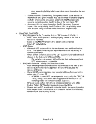 Page 5 of 5
party assuming liability fails to complete corrective action for any
reason.
• If the RP is not a viable entity, the right to access ELTF as the FR
mechanism for a given release may be assumed by another eligible
party by entering into an Agreed Order with IDEM agreeing to
assume corrective action liability in lieu of the non-viable RP.
• An assumption of corrective action liability by a party does not
impact third party liability; the RP retains third party liability even
after another party assumes corrective action responsibility.
• Important Concepts:
o Party Responsible for Corrective Action (“RP”) under IC 13-23-13
• UST Owner, UST operator, and/or property owner at the time a
release is reported.
• Liable to IDEM/EPA for corrective action until completed
• Incurs 3rd party liability
o UST Owner
• Owner of UST system at the site as denoted by a valid notification
form. The agency may request legal documents as necessary to
confirm ownership.
• When a UST system is closed, the UST system owner at the time of
closure is the last owner of those USTs.
 If a party buys a property without tanks, that party cannot be a
UST system owner or operator
o Party with Potential Liability for Corrective Action
• UST owner/operator/property owner not involved at the time of the
release but who now owns/operates the UST that caused the
release or the site
• Current UST owner/operator may be ordered to perform corrective
action even if not an RP
 However, current UST owner/operator may quality for CERCLA
107(q) and (r) exclusions which apply to the definition of UST
owner/operator for corrective action purposes.
• RPs are liable parties from time a release is reported until a No
Further Action (NFA) determination is issued by IDEM
• Unless also an RP, a party with potential liability for corrective action
is no longer liable for corrective action once a transaction affecting
ownership or operatorship occurs.
 