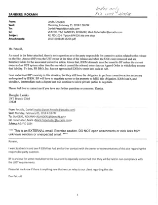 SANDERS, ROXANN F/ -2//6--//
From: Louks, Douglas
Sent Thursday, February 1S, 2018 1:08 PM
To: Daniel.Petzold@arcadis.com
Cc: VEATCH, TIM; SANDERS, ROXANN; Mark.Fisherkeller@arcadis.com
Subject RE: FID 1034 Tipton BP#226 aka one stop
Attachments: 20171010144133260.pdf
Mr. Petzold,
As stated in the letter attached, there is not a question as to the party responsible for corrective action related to the release
on the Site. Amoco (BP) was the UST owner at the time of the release and when the USTs were removed and are
therefore liable for the associated corrective action. Given that, IDEM demands must be issued to BP unless the current
owner (of an UST system other than the one which caused the release) enters into an Agreed Order in which they assume
that liability. To date, PB BRO, Inc. has not approached IDEM to enter into such an AO.
I can understand BP's anxiety in this situation, but they still have the obligation to perform corrective action necessary
and required by IDEM. BP will have to negotiate access to the property to fulfill this obligation. IDEM can't, and
shouldn't, intermediate such a dispute and will continue to allow private parties to negotiate.
Please feel free to contact me if you have any further questions or concerns. Thanks.
Douglas Louks
UST Branch Chief
IDEM
From: Petzold, Daniel [mailto:Daniel.Petzold@arcadis.com]
Sent: Monday, February 05, 2018 4:18 PM
To: SANDERS, ROXANN <RSANDERS@idem.IN.gov>
Cc: Fisherkeller, Mark <Mark.Fisherkeller@arcadis.com>
Subject: RE: FID 1034
**** This is an EXTERNAL email. Exercise caution. DO NOT open attachments or click links from
unknown senders or unexpected email.'"
Roxann,
I want to check in and see if IDEM has had any further contact with the owner or representatives of this site regarding the
responsible party question.
BP is anxious for some resolution to the issue and is especially concerned that they will be held in non-compliance with
the LUST requirements.
Please let me know if there is anything new that we can relay to our client regarding the site.
Dan Petzold
 