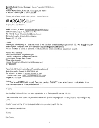 Daniel Petzold I Senior Geologist I panjellet?old©ARC,ADIS.cp_
Arcadis
150 W. Market Street, Suite 728, Indianapolis, IN 46204
T. +1 317 231 6500 I M. +1 317 709 0081
Connect with us! wvArtarcadis.com I Linkedln 1:Twitter Eacebook
ARCADIS
Be green, it on the screen.
CaSY
nalserallaal
butasses
From: SANDERS, ROXANN [mailto:RSANDERS(Widem.IN.gov]
Sent: Thursday, August 31, 2017 11:16 AM
To: Petzold, Daniel <Daniel.Petzold@arcadis.com>
Cc: Louks, Douglas <DLouks@idemAN.gov>
Subject: RE: FID 1034
Daniel:
Thank you for checking in. We are aware of the situation and are still trying to work it out. We do not view BP
as being non-compliant with their corrective action obligations at this time.
Please feel free to check in anytime. I will also let you know when there a decision, as well.
Roxann Klika Sanders
Senior Environmental Project Manager
Leaking Underground Storage Tank Section
Underground Storage Tank Branch
Office of Land Quality
Indiana Department of Environmental Management
317-234-0977
From: Petzold, Daniel fmailto:Daniel.Petzold@arcadis.com]
Sent Wednesday, August 30, 2017 11:20 AM
To: SANDERS, ROXANN <RSANDERS@idem.IN.gov>
Cc: Fisherkeller, Mark <Mark.Fisherkeller@arcadis.com>
Subject: RE: FID 1034
This is an EXTERNAL email. Exercise caution. DO NOT open attachments or click links from
unknown senders or unexpected email. n**
Hi again,
Just checking in to see if there has been any decision as to the responsible party at this site.
I see from the VFC that Golars has performed the second quarter sampling event and they say they are working on the
CAPA.
Arcadis' concern is that BP not be judged to be in non-compliance with this site.
Any new info is appreciated
Thanks
Dan Petzold
2
 