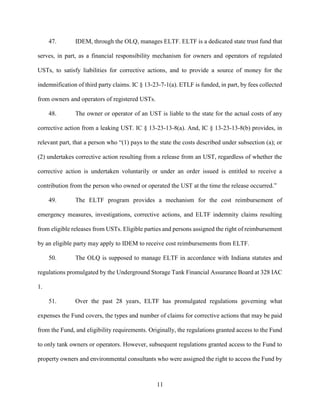 11
47. IDEM, through the OLQ, manages ELTF. ELTF is a dedicated state trust fund that
serves, in part, as a financial responsibility mechanism for owners and operators of regulated
USTs, to satisfy liabilities for corrective actions, and to provide a source of money for the
indemnification of third party claims. IC § 13-23-7-1(a). ETLF is funded, in part, by fees collected
from owners and operators of registered USTs.
48. The owner or operator of an UST is liable to the state for the actual costs of any
corrective action from a leaking UST. IC § 13-23-13-8(a). And, IC § 13-23-13-8(b) provides, in
relevant part, that a person who “(1) pays to the state the costs described under subsection (a); or
(2) undertakes corrective action resulting from a release from an UST, regardless of whether the
corrective action is undertaken voluntarily or under an order issued is entitled to receive a
contribution from the person who owned or operated the UST at the time the release occurred.”
49. The ELTF program provides a mechanism for the cost reimbursement of
emergency measures, investigations, corrective actions, and ELTF indemnity claims resulting
from eligible releases from USTs. Eligible parties and persons assigned the right of reimbursement
by an eligible party may apply to IDEM to receive cost reimbursements from ELTF.
50. The OLQ is supposed to manage ELTF in accordance with Indiana statutes and
regulations promulgated by the Underground Storage Tank Financial Assurance Board at 328 IAC
1.
51. Over the past 28 years, ELTF has promulgated regulations governing what
expenses the Fund covers, the types and number of claims for corrective actions that may be paid
from the Fund, and eligibility requirements. Originally, the regulations granted access to the Fund
to only tank owners or operators. However, subsequent regulations granted access to the Fund to
property owners and environmental consultants who were assigned the right to access the Fund by
 
