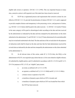 12
eligible tank owners or operators. 328 IAC 1-3-1 (1992). This was important because at many
sites, corrective action is still required even if the tanks have been closed or removed.
52. ELTF has a regimented process and requirements that corrective actions be cost
effective (328 IAC 1-3-1.3); provide for prioritization of claims (328 IAC 1-4-1); and is supposed
to provide complete fairness and transparency in the processing, review, and payment of claims,
e.g. 328 IAC 1-2-3 [“claims shall be paid in the order received…”]; 328 IAC 1-4-1(c)(6) [“Claims
in the same category will be paid in chronological order according to the date and time received
by the administrator as indicated by the date and time stamped by the administrator on the claim
submitted to the administrator.”]; and 328 IAC 1-4-1(e) [“Claims determined to be unreimbursable
may be revised and resubmitted to the fund. The date and time of the revised claim for the purposes
of subsection (c)(6) shall be based on the date and time that the fund administrator received the
revised claim as indicated by the date and time stamped by the administrator on the claim submitted
to the administrator.”].
53. At all relevant times of this action, under IC § 13-23-4-4(a), the OLQ, as the
administrator of ELTF, was required to pay claims that are: (1) for costs related to eligible releases;
(2) submitted by eligible parties; and (3) submitted in accordance with IC § 13-23-8 and IC § 13-
23-9. For purposes of IC § 13-23, an “eligible” party means:
a. an owner, as defined in IC § 13-11-2-150;
b. an operator, as defined in IC § 13-11-2-148(d) and IC § 13-11-2-148(e);
c. a former owner or operator of an UST;
d. a transferee of property upon which an UST is located; and
e. a transferee of property upon which an UST was located but from which
the UST has been removed.
 