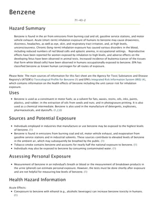 Benzene
71-43-2
Hazard Summary
Benzene is found in the air from emissions from burning coal and oil, gasoline service stations, and motor
vehicle exhaust. Acute (short-term) inhalation exposure of humans to benzene may cause drowsiness,
dizziness, headaches, as well as eye, skin, and respiratory tract irritation, and, at high levels,
unconsciousness. Chronic (long-term) inhalation exposure has caused various disorders in the blood,
including reduced numbers of red blood cells and aplastic anemia, in occupational settings.   Reproductive
effects have been reported for women exposed by inhalation to high levels, and adverse effects on the
developing fetus have been observed in animal tests. Increased incidence of leukemia (cancer of the tissues
that form white blood cells) have been observed in humans occupationally exposed to benzene. EPA has
classified benzene as known human carcinogen for all routes of exposure.
Please Note: The main sources of information for this fact sheet are the Agency for Toxic Substances and Disease
Registry's (ATSDR's) Toxicological Profile for Benzene (1) and EPA's Integrated Risk Information System (IRIS) (4),
which contains information on the health effects of benzene including the unit cancer risk for inhalation
exposure.
Uses
Benzene is used as a constituent in motor fuels; as a solvent for fats, waxes, resins, oils, inks, paints,
plastics, and rubber; in the extraction of oils from seeds and nuts; and in photogravure printing. It is also
used as a chemical intermediate. Benzene is also used in the manufacture of detergents, explosives,
pharmaceuticals, and dyestuffs. (1,2,6)
Sources and Potential Exposure
Individuals employed in industries that manufacture or use benzene may be exposed to the highest levels
of benzene. (1)
Benzene is found in emissions from burning coal and oil, motor vehicle exhaust, and evaporation from
gasoline service stations and in industrial solvents. These sources contribute to elevated levels of benzene
in the ambient air, which may subsequently be breathed by the public. (1)
Tobacco smoke contains benzene and accounts for nearly half the national exposure to benzene. (1)
Individuals may also be exposed to benzene by consuming contaminated water. (1)
Assessing Personal Exposure
Measurement of benzene in an individual's breath or blood or the measurement of breakdown products in
the urine (phenol) can estimate personal exposure. However, the tests must be done shortly after exposure
and are not helpful for measuring low levels of benzene. (1)
Health Hazard Information
Acute Effects:
Coexposure to benzene with ethanol (e.g., alcoholic beverages) can increase benzene toxicity in humans.
(1)
Neurological symptoms of inhalation exposure to benzene include drowsiness, dizziness, headaches, and
 