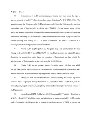 13
IC § 13-11-2-62.5.
54. For purposes of ELTF reimbursement, an eligible party may assign the right to
receive payment of an ELTF claim to another person (“Assignee”). IC § 13-23-8-4(b). The
regulations state that “Fund access [to ELTF reimbursement] is limited to eligible parties and those
assigned the right of fund access by an eligible party.” 328 IAC 1-3-1(a). In other words, eligible
parties and persons assigned the right to reimbursement by an eligible party, such as environmental
consultants, may apply to IDEM to receive cost reimbursements from ELTF to pay for corrective
actions resulting from leaking USTs. The intent of Indiana’s UST and ELTF statutes is to
encourage remediation of petroleum-contaminated sites.
55. Under ELTF, eligible parties and Assignees may seek reimbursement for their
cleanup costs up to the ELTF cap of $2,500,000 per site. Eligible parties are required to pay a
deductible (an amount that varies based on a number of factors) and are then eligible for
reimbursement of their corrective action costs up to the $2,500,000 cap.
56. Under ELTF, current property owners, including owners of sites from which
leaking UST systems had been removed, are eligible for reimbursement of their cleanup costs
without the current property owner having any personal liability for the corrective action.
57. During the 2016 session of the Indiana General Assembly, the Indiana legislature
amended the ELTF program through Senate Bill 255, enacted as Public Law 96-2016, with the
intended goals, in part, of expanding eligibility criteria and increasing the maximum amount of
ELTF payments.
58. According to IDEM, “Public Law 96-2016 amended ELTF statutory definitions in
IC § 13-11-2 and ELTF eligibility, claim, and administrative requirements in IC § 13-23 with the
goals of expanding eligibility criteria, increasing the maximum amount of ELTF payments, and
 