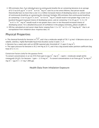 EPA estimates that, if an individual were to continuously breathe the air containing benzene at an average
of 0.13 to 0.45 µg/m
3
 (1.3x10
-4
 to 4.5x
-4
mg/m
3
) over his or her entire lifetime, that person would
theoretically have no more than a one-in-a-million increased chance of developing cancer as a direct result
of continuously breathing air containing this chemical. Similarly, EPA estimates that continuously breathing
air containing 1.3 to 4.5 µg/m
3
(1.3x10
-3
 to 4.5x10
-3 
mg/m
3
) would result in not greater than a one-in-a-
hundred thousand increased chance of developing cancer, and air containing 13 to 45 µg/m
3
 (1.3 x 10
-
2
 to 4.5 x 10
-2
 mg/m
3
) would result in not greater than a one-in-ten thousand increased chance of
developing cancer. For a detailed discussion of confidence in the potency estimates, please see IRIS.(4)
EPA has calculated an oral cancer slope factor ranging from 1.5 x 10
-2
 to 5.5 x 10
-2
(mg/kg/d)
-1 
that is an
extrapolation from inhalation dose-response data. (4)
Physical Properties
The chemical formula for benzene is C
6
H
6
, and it has a molecular weight of 78.11 g/mol. 4) Benzene occurs as a
volatile, colorless, highly flammable liquid that dissolves easily in water. (1,7)
Benzene has a sweet odor with an ASTDR reported odor threshold of 1.5 ppm (5 mg/m
3
).
The vapor pressure for benzene is 95.2 mm Hg at 25 °C, and it has a log octanol/water partition coefficient (log
Kow) of 2.13. (1)
Conversion Factors (only for the gaseous form): 
To convert concentrations in air (at 25°C) from ppm to mg/m
3
: mg/m
3
 = (ppm) × (molecular weight of the
compound)/(24.45). For benzene: 1 ppm = 3.19 mg/m
3
.  To convert concentrations in air from µg/m
3
 to mg/m
3
:
mg/m
3
= (µg/m
3
) × (1 mg/1,000 µg). 
 
Health Data from Inhalation Exposure
 