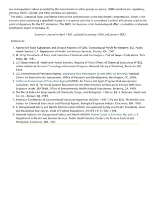 are nonregulatory values provided by the Government or other groups as advice. OSHA numbers are regulatory,
whereas NIOSH, ACGIH, and AIHA numbers are advisory.
c
 The BMCL (statistical lower confidence limit on the concentration at the benchmark concentration, which is the
concentration producing a specified change in a response rate that is considered a critical effect) was used as the
point of departure for the RfC derivation. The BMCL for benzene is for hematological effects (reduction in absolute
lymphocyte count) in humans (4).
Summary created in April 1992, updated in January 2000 and January 2012.
References
1. Agency for Toxic Substances and Disease Registry (ATSDR). Toxicological Profile for Benzene. U.S. Public
Health Service, U.S. Department of Health and Human Services, Atlanta, GA. 2007.
2. M. Sittig. Handbook of Toxic and Hazardous Chemicals and Carcinogens. 2nd ed. Noyes Publications, Park
Ridge, NJ. 1985.
3. U.S. Department of Health and Human Services. Registry of Toxic Effects of Chemical Substances (RTECS,
online database). National Toxicology Information Program, National Library of Medicine, Bethesda, MD.
1993.
4. U.S. Environmental Protection Agency. Integrated Risk Information System (IRIS) on Benzene. National
Center for Environmental Assessment, Office of Research and Development, Washington, DC. 2009.
5. California Environmental Protection Agency(CalEPA). Air Toxics Hot Spots Program Risk Assessment
Guidelines: Part III. Technical Support Document for the Determination of Noncancer Chronic Reference
Exposure Levels. SRP Draft. Office of Environmental Health Hazard Assessment, Berkeley, CA. 1999.
6. The Merck Index.An Encyclopedia of Chemicals, Drugs, and Biologicals. 11th ed. Ed. S. Budavari. Merck and
Co. Inc., Rahway, NJ. 1989.
7. American Conference of Governmental Industrial Hygienists (ACGIH). 1999 TLVs and BEIs. Threshold Limit
Values for Chemical Substances and Physical Agents. Biological Exposure Indices. Cincinnati, OH. 1999.
8. 8. Occupational Safety and Health Administration (OSHA). Occupational Safety and Health Standards, Toxic
and Hazardous Substances. Code of Federal Regulations. 29 CFR 1910.1000. 1998.
9. National Institute for Occupational Safety and Health (NIOSH). Pocket Guide to Chemical Hazards. U.S.
Department of Health and Human Services, Public Health Service, Centers for Disease Control and
Prevention. Cincinnati, OH. 1997.
 