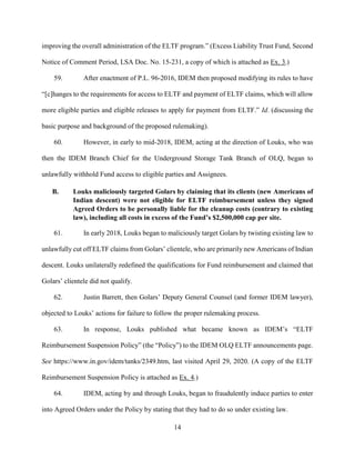 14
improving the overall administration of the ELTF program.” (Excess Liability Trust Fund, Second
Notice of Comment Period, LSA Doc. No. 15-231, a copy of which is attached as Ex. 3.)
59. After enactment of P.L. 96-2016, IDEM then proposed modifying its rules to have
“[c]hanges to the requirements for access to ELTF and payment of ELTF claims, which will allow
more eligible parties and eligible releases to apply for payment from ELTF.” Id. (discussing the
basic purpose and background of the proposed rulemaking).
60. However, in early to mid-2018, IDEM, acting at the direction of Louks, who was
then the IDEM Branch Chief for the Underground Storage Tank Branch of OLQ, began to
unlawfully withhold Fund access to eligible parties and Assignees.
B. Louks maliciously targeted Golars by claiming that its clients (new Americans of
Indian descent) were not eligible for ELTF reimbursement unless they signed
Agreed Orders to be personally liable for the cleanup costs (contrary to existing
law), including all costs in excess of the Fund’s $2,500,000 cap per site.
61. In early 2018, Louks began to maliciously target Golars by twisting existing law to
unlawfully cut off ELTF claims from Golars’ clientele, who are primarily new Americans of Indian
descent. Louks unilaterally redefined the qualifications for Fund reimbursement and claimed that
Golars’ clientele did not qualify.
62. Justin Barrett, then Golars’ Deputy General Counsel (and former IDEM lawyer),
objected to Louks’ actions for failure to follow the proper rulemaking process.
63. In response, Louks published what became known as IDEM’s “ELTF
Reimbursement Suspension Policy” (the “Policy”) to the IDEM OLQ ELTF announcements page.
See https://www.in.gov/idem/tanks/2349.htm, last visited April 29, 2020. (A copy of the ELTF
Reimbursement Suspension Policy is attached as Ex. 4.)
64. IDEM, acting by and through Louks, began to fraudulently induce parties to enter
into Agreed Orders under the Policy by stating that they had to do so under existing law.
 