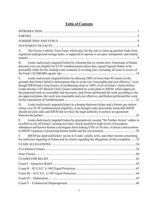 i
Table of Contents
INTRODUCTION .......................................................................................................................... 1
PARTIES ........................................................................................................................................ 5
JURISDICTION AND VENUE ..................................................................................................... 8
STATEMENT OF FACTS ............................................................................................................. 9
A. The Excess Liability Trust Fund, which pays for the cost to clean up gasoline leaks from
registered underground storage tanks, is supposed to operate in an open, transparent, and orderly
manner............................................................................................................................................. 9
B. Louks maliciously targeted Golars by claiming that its clients (new Americans of Indian
descent) were not eligible for ELTF reimbursement unless they signed Agreed Orders to be
personally liable for the cleanup costs (contrary to existing law), including all costs in excess of
the Fund’s $2,500,000 cap per site. .............................................................................................. 14
C. Louks maliciously targeted Golars by denying 100% of more than 40 claims on the
grounds that Golars failed to demonstrate that its work was “reasonable and cost effective,” even
though IDEM had a long history of reimbursing close to 100% of all of Golars’ claims before
Louks became UST Branch Chief; Golars submitted its work plans to IDEM, which approved
the proposed work as reasonable and necessary; and Golars performed the work according to the
pre-approved plans, the work was reasonable and cost effective, and Golars performed the work
on the expectation of reimbursement............................................................................................ 21
D. Louks maliciously targeted Golars in a dispute between Golars and a former gas station
owner over ELTF reimbursement eligibility, even though Louks previously wrote that IDEM
should not pick sides and IDEM did not have the legal authority to enforce an agreement
between the parties........................................................................................................................ 26
E. Louks maliciously targeted Golars by preemptively issuing “No Further Action” orders in
an effort to cut off Golars’ cleanup activities, which resulted in high levels of hazardous
substances and known human carcinogens from leaking USTs at 30 sites, in direct contravention
to IDEM’s purpose of protecting human health and the environment.......................................... 28
F. IDEM has deprived Golars’ access to Louks’ emails, texts, and other records concerning
his malicious targeting of Golars and its clients regarding the allegations of this complaint. ..... 32
CLASS ALLEGATIONS ............................................................................................................. 34
Five Distinct Classes..................................................................................................................... 34
Issue Classes ................................................................................................................................. 40
CLAIMS FOR RELIEF ................................................................................................................ 42
Count I – Injunctive Relief ........................................................................................................... 42
Count II – 42 U.S.C. § 1983 Equal Protection.............................................................................. 43
Count III – 42 U.S.C. § 1983 Equal Protection ............................................................................ 44
Count IV – Defamation................................................................................................................. 45
Count V – Commercial Disparagement........................................................................................ 46
 