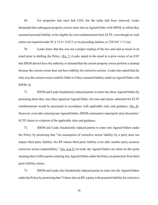 16
69. For properties that once had USTs but the tanks had been removed, Louks
demanded that subsequent property owners enter into an Agreed Order with IDEM, in which they
assumed personal liability, to be eligible for cost reimbursement from ELTF, even though no such
orders are required under IC § 13-11-2-62.5, or its preceding statutes, or 328 IAC 1-3-1(a).
70. Louks knew that this was not a proper reading of the law and said as much in an
email prior to drafting the Policy. (Ex. 7.) Louks stated in the email to a prior owner of an UST
that IDEM did not have the authority to demand that the current property owner perform a cleanup
because the current owner does not have liability for corrective actions. Louks also stated that the
only way the current owner could be liable is if they assumed liability under an Agreed Order with
IDEM. Id.
71. IDEM and Louks fraudulently induced parties to enter into these Agreed Orders by
promising them that, once they signed an Agreed Order, all costs and claims submitted for ELTF
reimbursement would be processed in accordance with applicable rules and guidance. (Ex. 8).
However, even after entering into Agreed Orders, IDEM continued to improperly deny the parties’
ELTF claims in violation of the applicable rules and guidance.
72. IDEM and Louks fraudulently induced parties to enter into Agreed Orders under
the Policy by promising that “An assumption of corrective action liability by a party does not
impact third party liability; the RP retains third party liability even after another party assumes
corrective action responsibility.” (Ex. 4 at 5.) In truth, the Agreed Orders are silent on this point
meaning that it offers parties entering into Agreed Orders under the Policy no protection from third
party liability claims.
73. IDEM and Louks also fraudulently induced parties to enter into the Agreed Orders
under the Policy by promising that “Unless also an RP, a party with potential liability for corrective
 