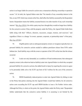 17
action is no longer liable for corrective action once a transaction affecting ownership or operation
occurs.” Id. In truth, the Agreed Orders state that “No transfer of any ownership interest in the
Site, or any UST which may remain at the Site, shall affect the liability assumed by the Respondent
herein. Respondent retains the liability assumed herein even after transfer of any such ownership
interest.” (Ex. 8, p. 2, ¶ 11.) So while a party may have thought they would no longer have liability
for the corrective action if they sold the property under the Policy, the Agreed Order holds them
liable along with their “officers, directors, successors, assigns, trustees, and receivers,” and
regardless if there is a change “in owner, operator, corporate, or partnership status” of the party.
(Ex. 8, p. 2, ¶ 10.)
74. Eligible parties such as subsequent property owners or Assignees typically have no
personal liability for corrective actions needed to address petroleum release from USTs under
Indiana law. Such liability stays with the owner or operator of the USTs at the time that the release
occurred.
75. Louks not only demanded, as a condition of Fund reimbursement, that subsequent
property owners (who otherwise had no liability) enter into Agreed Orders in which they accepted
personal liability for corrective actions, but added insult to injury by requiring the owners to agree
to be personally liable above the ELTF cap limit of $2.5 million for the cost of the corrective
action.
76. IDEM fraudulently induced parties to enter into Agreed Orders by failing to state
in the Policy that parties entering into the Agreed Orders would bear liability for all corrective
action costs exceeding the ELTF cap until IDEM decides to issue a No Further Action order.
Although the Policy is silent on this point, the Agreed Orders under the Policy state “Respondent
further understands that the corrective action liability it is assuming is not limited by the
 