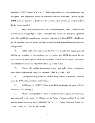 18
availability of ELTF funding.” (Ex. 8, p. 2, ¶ 7.) This means that not only is the party entering into
the Agreed Order subject to all liability for corrective action costs above the $2.5 million cap, but
IDEM retains the discretion to decide when the corrective action activities are complete and No
Further Action is needed.
77. Once IDEM implemented the Policy, subsequent property owners either refused to
assume liability through Agreed Orders (whereupon their claims were denied) or signed the
unlawful Agreed Orders under fear and compulsion of, among other things, IDEM’s refusal to pay
for the cost of the corrective actions and facing potential third party personal injury and property
damage claims.
78. IDEM and Louks’ intent under the Policy was to unlawfully impose personal
liability on a transferee for the remaining corrective action until IDEM determined that the
corrective action was completed, even if the total costs of the corrective action exceeded the
amount of reimbursable costs subject to the ELTF cap of $2.5 million.
79. Owners who purchase contaminated property can, under certain circumstances,
avoid liability as a bona fide prospective purchaser (“BFPP”). 42 U.S.C. § 9601.
80. Through the Policy, Louks and IDEM’s policy undercut a purchaser’s ability to
assert the BFPP defense to liability for the release.
81. In February 2019, IDEM’s OEA rejected IDEM’s unfounded and unlawful Policy
adopted by Louks. (See Ex. 5.)
82. Daleen1 challenged IDEM’s denial of reimbursements for eligible costs in the OEA
case captioned In the Matter of: Objection to the Notice of Excess Liability Trust Fund
Reimbursement Suspension, ELTF #199609531/FID # 12211, Former Phillips 66 Station No.
27300, Daleen1, Inc., Cause No. 18-F-J-4996.
 