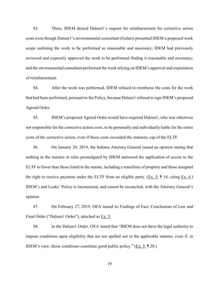 19
83. There, IDEM denied Daleen1’s request for reimbursement for corrective action
costs even though Daleen1’s environmental consultant (Golars) presented IDEM a proposed work
scope outlining the work to be performed as reasonable and necessary; IDEM had previously
reviewed and expressly approved the work to be performed finding it reasonable and necessary;
and the environmental consultant performed the work relying on IDEM’s approval and expectation
of reimbursement.
84. After the work was performed, IDEM refused to reimburse the costs for the work
that had been performed, pursuant to the Policy, because Daleen1 refused to sign IDEM’s proposed
Agreed Order.
85. IDEM’s proposed Agreed Order would have required Daleen1, who was otherwise
not responsible for the corrective action costs, to be personally and individually liable for the entire
costs of the corrective action, even if those costs exceeded the statutory cap of the ELTF.
86. On January 20, 2019, the Indiana Attorney General issued an opinion stating that
nothing in the statutes or rules promulgated by IDEM narrowed the application of access to the
ELTF to fewer than those listed in the statute, including a transferee of property and those assigned
the right to receive payment under the ELTF from an eligible party. (Ex. 5, ¶ 14, citing Ex. 6.)
IDEM’s and Louks’ Policy is inconsistent, and cannot be reconciled, with the Attorney General’s
opinion.
87. On February 27, 2019, OEA issued its Findings of Fact, Conclusions of Law and
Final Order (“Daleen1 Order”), attached as Ex. 5.
88. In the Daleen1 Order, OEA stated that “IDEM does not have the legal authority to
impose conditions upon eligibility that are not spelled out in the applicable statutes, even if, in
IDEM’s view, those conditions constitute good public policy.” (Ex. 5, ¶ 20.)
 