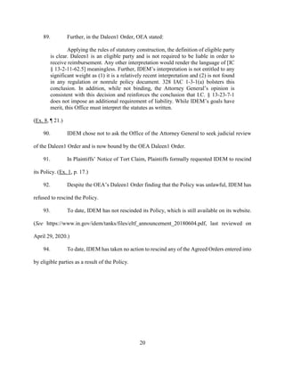20
89. Further, in the Daleen1 Order, OEA stated:
Applying the rules of statutory construction, the definition of eligible party
is clear. Daleen1 is an eligible party and is not required to be liable in order to
receive reimbursement. Any other interpretation would render the language of [IC
§ 13-2-11-62.5] meaningless. Further, IDEM’s interpretation is not entitled to any
significant weight as (1) it is a relatively recent interpretation and (2) is not found
in any regulation or nonrule policy document. 328 IAC 1-3-1(a) bolsters this
conclusion. In addition, while not binding, the Attorney General’s opinion is
consistent with this decision and reinforces the conclusion that I.C. § 13-23-7-1
does not impose an additional requirement of liability. While IDEM’s goals have
merit, this Office must interpret the statutes as written.
(Ex. 8, ¶ 21.)
90. IDEM chose not to ask the Office of the Attorney General to seek judicial review
of the Daleen1 Order and is now bound by the OEA Daleen1 Order.
91. In Plaintiffs’ Notice of Tort Claim, Plaintiffs formally requested IDEM to rescind
its Policy. (Ex. 1, p. 17.)
92. Despite the OEA’s Daleen1 Order finding that the Policy was unlawful, IDEM has
refused to rescind the Policy.
93. To date, IDEM has not rescinded its Policy, which is still available on its website.
(See https://www.in.gov/idem/tanks/files/eltf_announcement_20180604.pdf, last reviewed on
April 29, 2020.)
94. To date, IDEM has taken no action to rescind any of the Agreed Orders entered into
by eligible parties as a result of the Policy.
 