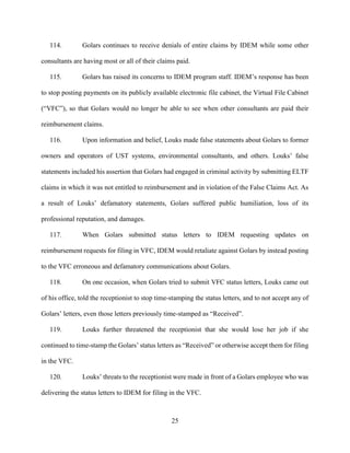 25
114. Golars continues to receive denials of entire claims by IDEM while some other
consultants are having most or all of their claims paid.
115. Golars has raised its concerns to IDEM program staff. IDEM’s response has been
to stop posting payments on its publicly available electronic file cabinet, the Virtual File Cabinet
(“VFC”), so that Golars would no longer be able to see when other consultants are paid their
reimbursement claims.
116. Upon information and belief, Louks made false statements about Golars to former
owners and operators of UST systems, environmental consultants, and others. Louks’ false
statements included his assertion that Golars had engaged in criminal activity by submitting ELTF
claims in which it was not entitled to reimbursement and in violation of the False Claims Act. As
a result of Louks’ defamatory statements, Golars suffered public humiliation, loss of its
professional reputation, and damages.
117. When Golars submitted status letters to IDEM requesting updates on
reimbursement requests for filing in VFC, IDEM would retaliate against Golars by instead posting
to the VFC erroneous and defamatory communications about Golars.
118. On one occasion, when Golars tried to submit VFC status letters, Louks came out
of his office, told the receptionist to stop time-stamping the status letters, and to not accept any of
Golars’ letters, even those letters previously time-stamped as “Received”.
119. Louks further threatened the receptionist that she would lose her job if she
continued to time-stamp the Golars’ status letters as “Received” or otherwise accept them for filing
in the VFC.
120. Louks’ threats to the receptionist were made in front of a Golars employee who was
delivering the status letters to IDEM for filing in the VFC.
 