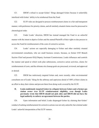 26
121. IDEM’s refusal to accept Golars’ filings damaged Golars because it unlawfully
interfered with Golars’ ability to be reimbursed from the Fund.
122. ELTF rules are designed to process reimbursement claims in a fair and transparent
manner, with preference for priority claims, and all similarly situated claims must be processed in
chronological order.
123. Under Louks’ direction, IDEM has instead managed the Fund in an unlawful
manner with the intent to deprive Golars and the named Plaintiffs of their rights to due process to
access the Fund for reimbursement of the costs of corrective actions.
124. Louks’ actions are especially damaging to Golars and other similarly situated
environmental consultants, who are small business owners, because, as former UST Branch
Section Chief and present OLQ Deputy Assistant Commissioner, Louks influences and controls
the manner and speed at which work plan submissions, corrective action activities, claims for
reimbursement of costs, and the ultimate site cleanup goals are processed, reviewed, and approved
or denied.
125. IDEM has maliciously targeted Golars and, more recently, other environmental
consultants not of Louks’ liking for the arbitrary and capricious denial of 100% of their claims in
an effort to deny their claims and prevent them from doing work covered by the ELTF.
D. Louks maliciously targeted Golars in a dispute between Golars and a former gas
station owner over ELTF reimbursement eligibility, even though Louks
previously wrote that IDEM should not pick sides and IDEM did not have the
legal authority to enforce an agreement between the parties.
126. Upon information and belief, Louks disparaged Golars by claiming that Golars’
conduct of seeking reimbursement for corrective actions was not only unlawful, but criminal under
Louks’ unlawful interpretation of the ELTF statutes.
 