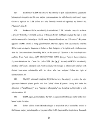 27
127. Louks knew IDEM did not have the authority to pick sides or enforce agreements
between private parties per his own written correspondence, but still chose to maliciously target
Golars to squelch its ELTF claims at a site formerly owned and operated by Sunoco Inc.
(“Sunoco”). (Ex. 4.)
128. Louks and IDEM intentionally denied Golars’ ELTF claims for corrective action at
a property formerly owned and operated by Sunoco. Golars had been assigned the right to seek
reimbursement of its claims by an eligible party, Keystone Petroleum Inc. (“Keystone”). Keystone
appealed IDEM’s actions as being against the law. The OEA agreed with Keystone and held that
IDEM could not deprive Keystone, or Golars as their Assignee, of its right to seek reimbursement
from the Fund on the basis claimed by IDEM. In the Matter of: Objection to the Denial of Excess
Liability Trust Fund Claim, ELTF #199607527/FID #9574, Former Pappy’s Sunoco Station,
Keystone Petroleum Inc., Cause No. 19-F-J-5071. (See Ex. 9.) Not only did IDEM intentionally
interfere with Golars’ attempt to seek reimbursement, but it sought to intentionally interfere with
Golars’ contractual relationship with its client, who had assigned Golars the right to
reimbursement. Id.
129. The OEA ultimately ruled that IDEM did not have the authority to enforce the prior
agreement between private parties and that Golars’ client, Keystone, clearly fell under the
definition of “eligible party” as a “transferee of property” and therefore had the right to seek
reimbursement. Id.
130. IDEM, again, did not appeal the OEA’s decision in the Sunoco matter and is now
bound by the decision.
131. Golars and its client suffered damages as a result of IDEM’s unlawful actions in
the Sunoco matter, including delayed payment of its ELTF claims and having to incur thousands
 