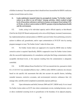 28
of dollars in attorneys’ fees and expenses that it should not have incurred but for IDEM’s malicious
conduct toward Golars and its client.
E. Louks maliciously targeted Golars by preemptively issuing “No Further Action”
orders in an effort to cut off Golars’ cleanup activities, which resulted in high
levels of hazardous substances and known human carcinogens from leaking USTs
at 30 sites, in direct contravention to IDEM’s purpose of protecting human health
and the environment.
132. Louks, acting in his individual capacity and/or official capacity as then-Branch
Chief for the OLQ UST Branch and presently in his role as OLQ Deputy Assistant Commissioner,
has implemented policies and procedures at IDEM to prevent Golars from performing corrective
actions to address soil, groundwater, and/or vapor contamination at 30 ELTF sites by causing
program managers to issue “No Further Action” orders for those sites.
133. No Further Action letters are supposed to be issued by IDEM when no further
corrective action is required. Specifically, IDEM is supposed to issue No Further Action Letters
after the successful implementation of a remediation work plan that brings contamination within
acceptable risk-based levels, or the exposure resulting from the contamination is adequately
controlled.
134. In 2009, Indiana House Enrolled Act 1162 was enacted into law, pursuant to which
IC § 13-25-5-8.5 was amended (effective July 1, 2009) to allow IDEM to authorize site closures
based on site specific risk assessments that take into account site specific factors, including
remedial measures, restrictive covenants, and environmental restrictive ordinances that: (A)
manage risks; and (B) control completed or potentially exposure pathways.
135. Upon information and belief, between 2009 and 2017, IDEM rarely if ever issued
No Further Action orders on ELTF sites where contaminants on-site, including benzene, were at
or above residential screening levels in groundwater at the boundary of an adjacent property,
 