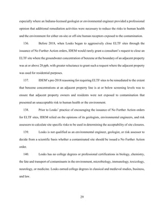 29
especially where an Indiana-licensed geologist or environmental engineer provided a professional
opinion that additional remediation activities were necessary to reduce the risks to human health
and the environment for either on-site or off-site human receptors exposed to the contamination.
136. Before 2018, when Louks began to aggressively close ELTF sites through the
issuance of No Further Action orders, IDEM would rarely grant a consultant’s request to close an
ELTF site where the groundwater concentration of benzene at the boundary of an adjacent property
was at or above 28 ppb, with greater reluctance to grant such a request where the adjacent property
was used for residential purposes.
137. IDEM’s pre-2018 reasoning for requiring ELTF sites to be remediated to the extent
that benzene concentrations at an adjacent property line is at or below screening levels was to
ensure that adjacent property owners and residents were not exposed to contamination that
presented an unacceptable risk to human health or the environment.
138. Prior to Louks’ practice of encouraging the issuance of No Further Action orders
for ELTF sites, IDEM relied on the opinions of its geologists, environmental engineers, and risk
assessors to calculate site specific risks to be used in determining the acceptability of site closures.
139. Louks is not qualified as an environmental engineer, geologist, or risk assessor to
decide from a scientific basis whether a contaminated site should be issued a No Further Action
order.
140. Louks has no college degrees or professional certifications in biology, chemistry,
the fate and transport of contaminants in the environment, microbiology, immunology, toxicology,
neurology, or medicine. Louks earned college degrees in classical and medieval studies, business,
and law.
 