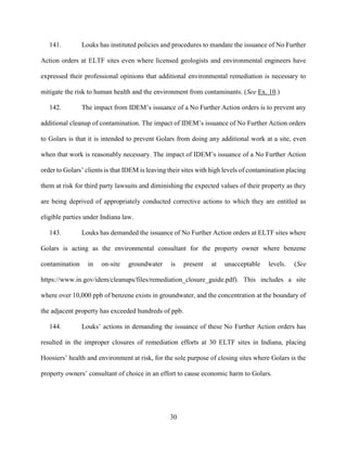 30
141. Louks has instituted policies and procedures to mandate the issuance of No Further
Action orders at ELTF sites even where licensed geologists and environmental engineers have
expressed their professional opinions that additional environmental remediation is necessary to
mitigate the risk to human health and the environment from contaminants. (See Ex. 10.)
142. The impact from IDEM’s issuance of a No Further Action orders is to prevent any
additional cleanup of contamination. The impact of IDEM’s issuance of No Further Action orders
to Golars is that it is intended to prevent Golars from doing any additional work at a site, even
when that work is reasonably necessary. The impact of IDEM’s issuance of a No Further Action
order to Golars’ clients is that IDEM is leaving their sites with high levels of contamination placing
them at risk for third party lawsuits and diminishing the expected values of their property as they
are being deprived of appropriately conducted corrective actions to which they are entitled as
eligible parties under Indiana law.
143. Louks has demanded the issuance of No Further Action orders at ELTF sites where
Golars is acting as the environmental consultant for the property owner where benzene
contamination in on-site groundwater is present at unacceptable levels. (See
https://www.in.gov/idem/cleanups/files/remediation_closure_guide.pdf). This includes a site
where over 10,000 ppb of benzene exists in groundwater, and the concentration at the boundary of
the adjacent property has exceeded hundreds of ppb.
144. Louks’ actions in demanding the issuance of these No Further Action orders has
resulted in the improper closures of remediation efforts at 30 ELTF sites in Indiana, placing
Hoosiers’ health and environment at risk, for the sole purpose of closing sites where Golars is the
property owners’ consultant of choice in an effort to cause economic harm to Golars.
 